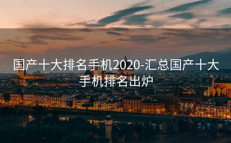 国产十大排名手机2020-汇总国产十大手机排名出炉