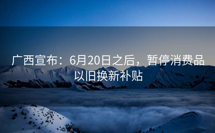 广西宣布：6月20日之后，暂停消费品以旧换新补贴